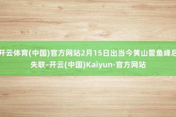 开云体育(中国)官方网站2月15日出当今黄山鳌鱼峰后失联-开云(中国)Kaiyun·官方网站