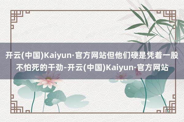 开云(中国)Kaiyun·官方网站但他们硬是凭着一股不怕死的干劲-开云(中国)Kaiyun·官方网站