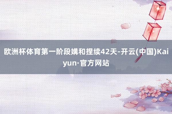 欧洲杯体育第一阶段媾和捏续42天-开云(中国)Kaiyun·官方网站