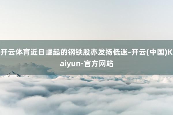 开云体育近日崛起的钢铁股亦发扬低迷-开云(中国)Kaiyun·官方网站
