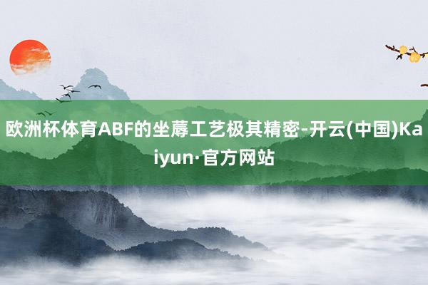 欧洲杯体育ABF的坐蓐工艺极其精密-开云(中国)Kaiyun·官方网站