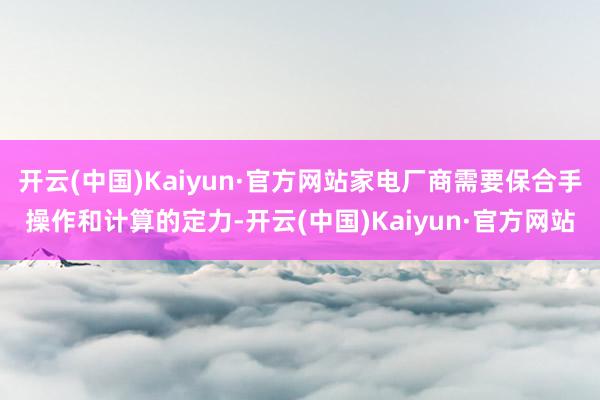 开云(中国)Kaiyun·官方网站家电厂商需要保合手操作和计算的定力-开云(中国)Kaiyun·官方网站