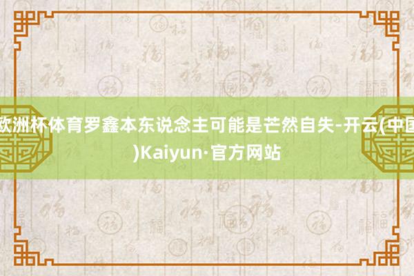 欧洲杯体育罗鑫本东说念主可能是芒然自失-开云(中国)Kaiyun·官方网站