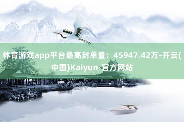 体育游戏app平台最高封单量：45947.42万-开云(中国)Kaiyun·官方网站