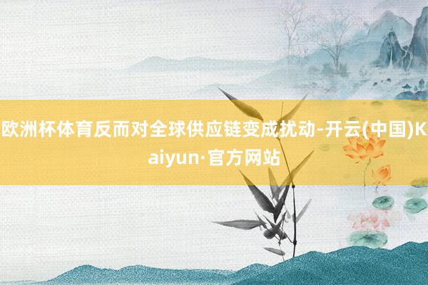 欧洲杯体育反而对全球供应链变成扰动-开云(中国)Kaiyun·官方网站