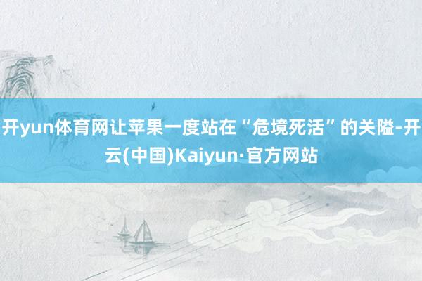 开yun体育网让苹果一度站在“危境死活”的关隘-开云(中国)Kaiyun·官方网站