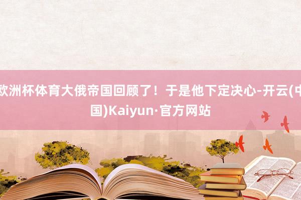 欧洲杯体育大俄帝国回顾了！于是他下定决心-开云(中国)Kaiyun·官方网站
