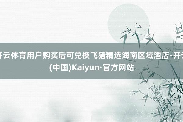 开云体育用户购买后可兑换飞猪精选海南区域酒店-开云(中国)Kaiyun·官方网站