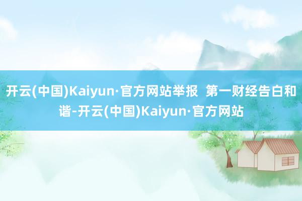 开云(中国)Kaiyun·官方网站举报  第一财经告白和谐-开云(中国)Kaiyun·官方网站