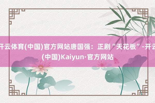 开云体育(中国)官方网站唐国强：正剧“天花板”-开云(中国)Kaiyun·官方网站