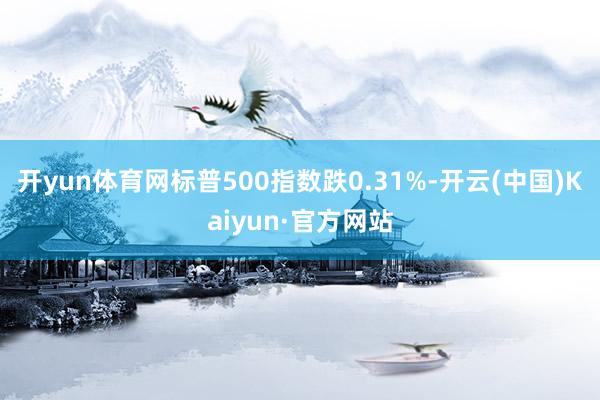 开yun体育网标普500指数跌0.31%-开云(中国)Kaiyun·官方网站