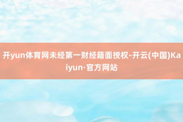 开yun体育网未经第一财经籍面授权-开云(中国)Kaiyun·官方网站