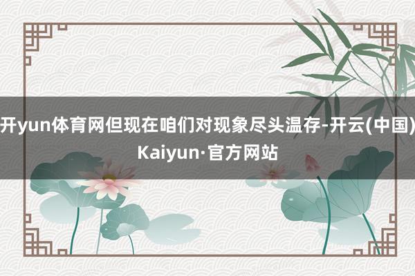 开yun体育网但现在咱们对现象尽头温存-开云(中国)Kaiyun·官方网站