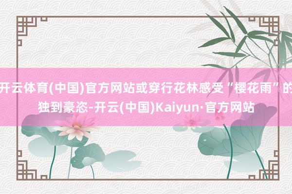 开云体育(中国)官方网站或穿行花林感受“樱花雨”的独到豪恣-开云(中国)Kaiyun·官方网站