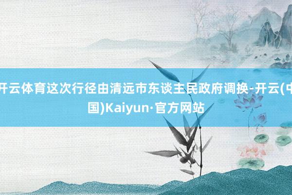 开云体育这次行径由清远市东谈主民政府调换-开云(中国)Kaiyun·官方网站