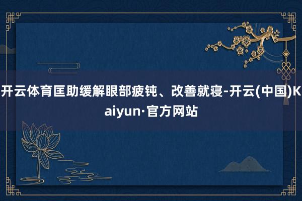 开云体育匡助缓解眼部疲钝、改善就寝-开云(中国)Kaiyun·官方网站