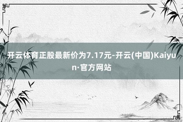 开云体育正股最新价为7.17元-开云(中国)Kaiyun·官方网站