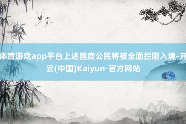 体育游戏app平台上述国度公民将被全面拦阻入境-开云(中国)Kaiyun·官方网站