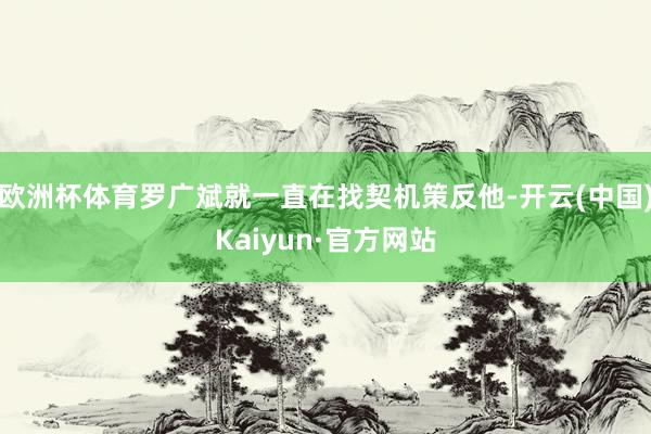 欧洲杯体育罗广斌就一直在找契机策反他-开云(中国)Kaiyun·官方网站