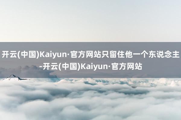 开云(中国)Kaiyun·官方网站只留住他一个东说念主-开云(中国)Kaiyun·官方网站