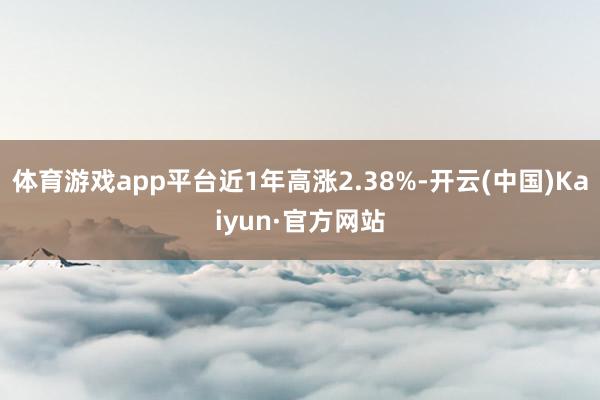 体育游戏app平台近1年高涨2.38%-开云(中国)Kaiyun·官方网站