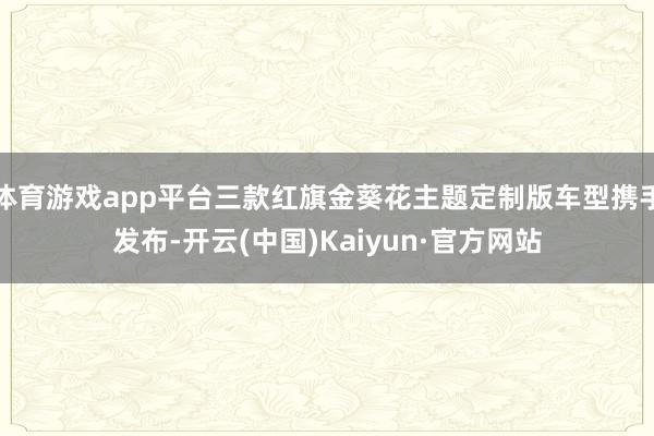 体育游戏app平台三款红旗金葵花主题定制版车型携手发布-开云(中国)Kaiyun·官方网站