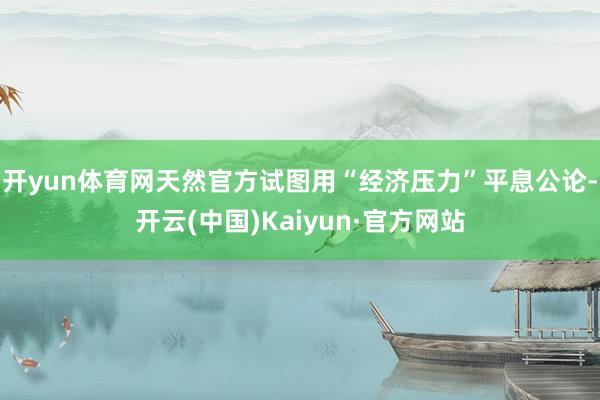开yun体育网天然官方试图用“经济压力”平息公论-开云(中国)Kaiyun·官方网站