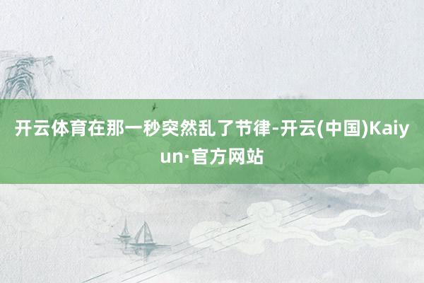 开云体育在那一秒突然乱了节律-开云(中国)Kaiyun·官方网站