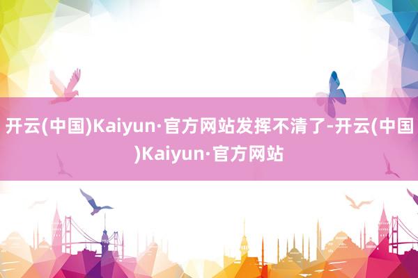开云(中国)Kaiyun·官方网站发挥不清了-开云(中国)Kaiyun·官方网站
