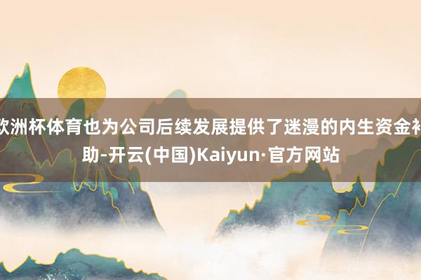 欧洲杯体育也为公司后续发展提供了迷漫的内生资金补助-开云(中国)Kaiyun·官方网站