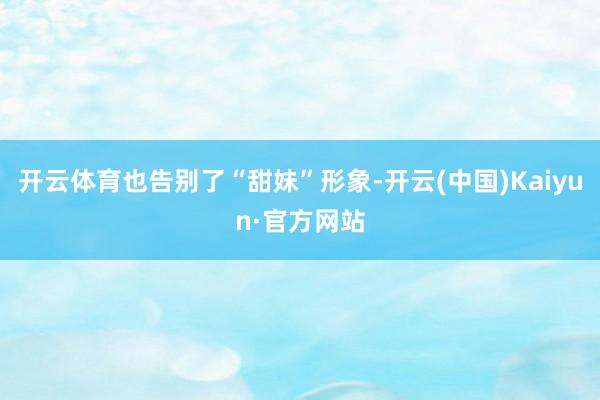 开云体育也告别了“甜妹”形象-开云(中国)Kaiyun·官方网站