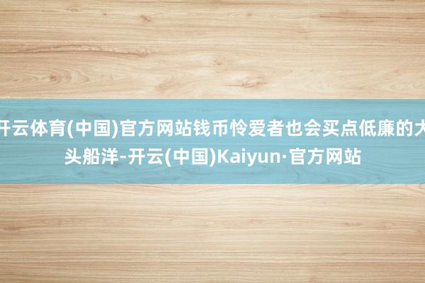 开云体育(中国)官方网站钱币怜爱者也会买点低廉的大头船洋-开云(中国)Kaiyun·官方网站