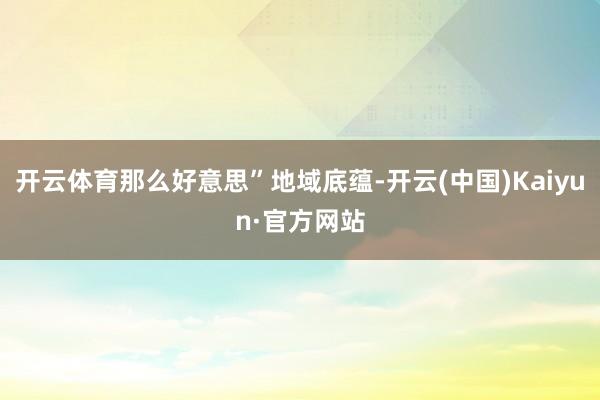 开云体育那么好意思”地域底蕴-开云(中国)Kaiyun·官方网站