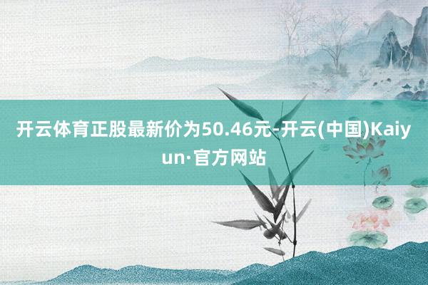 开云体育正股最新价为50.46元-开云(中国)Kaiyun·官方网站