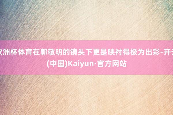 欧洲杯体育在郭敬明的镜头下更是映衬得极为出彩-开云(中国)Kaiyun·官方网站