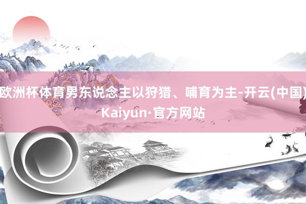 欧洲杯体育男东说念主以狩猎、哺育为主-开云(中国)Kaiyun·官方网站