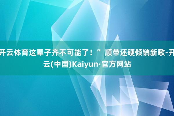 开云体育这辈子齐不可能了！” 顺带还硬倾销新歌-开云(中国)Kaiyun·官方网站