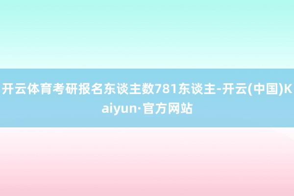 开云体育考研报名东谈主数781东谈主-开云(中国)Kaiyun·官方网站