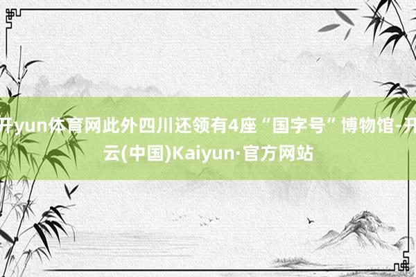 开yun体育网此外四川还领有4座“国字号”博物馆-开云(中国)Kaiyun·官方网站