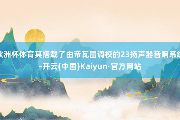 欧洲杯体育其搭载了由帝瓦雷调校的23扬声器音响系统-开云(中国)Kaiyun·官方网站
