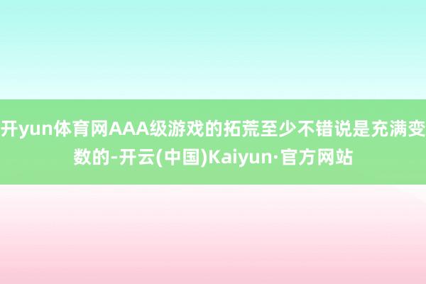 开yun体育网AAA级游戏的拓荒至少不错说是充满变数的-开云(中国)Kaiyun·官方网站