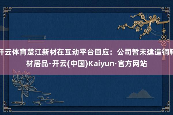 开云体育楚江新材在互动平台回应：公司暂未建造铜靶材居品-开云(中国)Kaiyun·官方网站