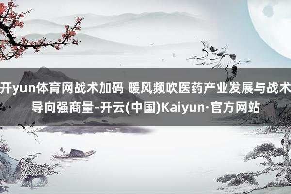 开yun体育网战术加码 暖风频吹医药产业发展与战术导向强商量-开云(中国)Kaiyun·官方网站