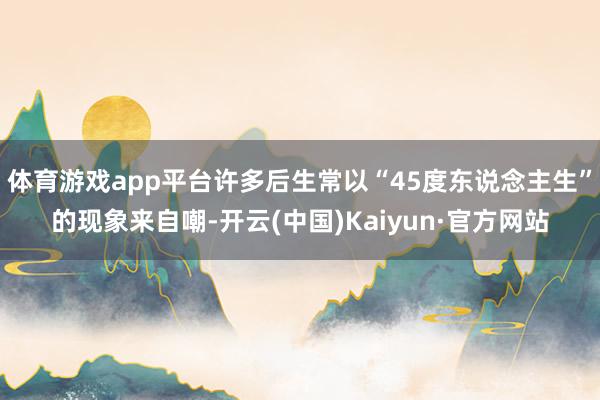 体育游戏app平台许多后生常以“45度东说念主生”的现象来自嘲-开云(中国)Kaiyun·官方网站