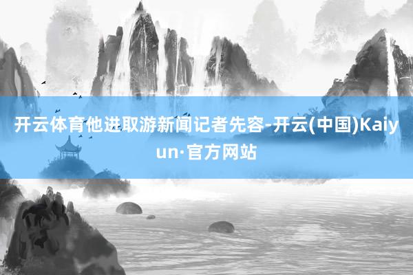开云体育他进取游新闻记者先容-开云(中国)Kaiyun·官方网站