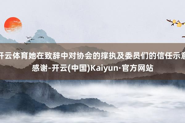 开云体育她在致辞中对协会的撑执及委员们的信任示意感谢-开云(中国)Kaiyun·官方网站