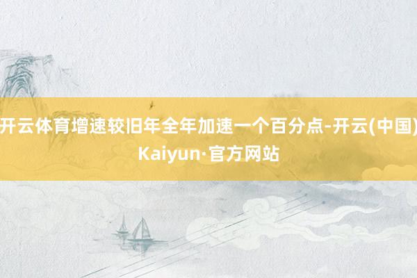 开云体育增速较旧年全年加速一个百分点-开云(中国)Kaiyun·官方网站