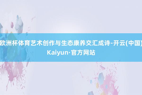 欧洲杯体育艺术创作与生态康养交汇成诗-开云(中国)Kaiyun·官方网站
