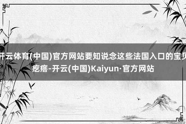 开云体育(中国)官方网站要知说念这些法国入口的宝贝疙瘩-开云(中国)Kaiyun·官方网站