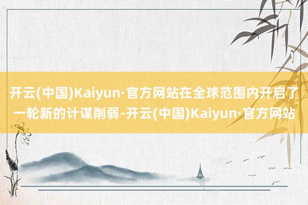 开云(中国)Kaiyun·官方网站在全球范围内开启了一轮新的计谋削弱-开云(中国)Kaiyun·官方网站